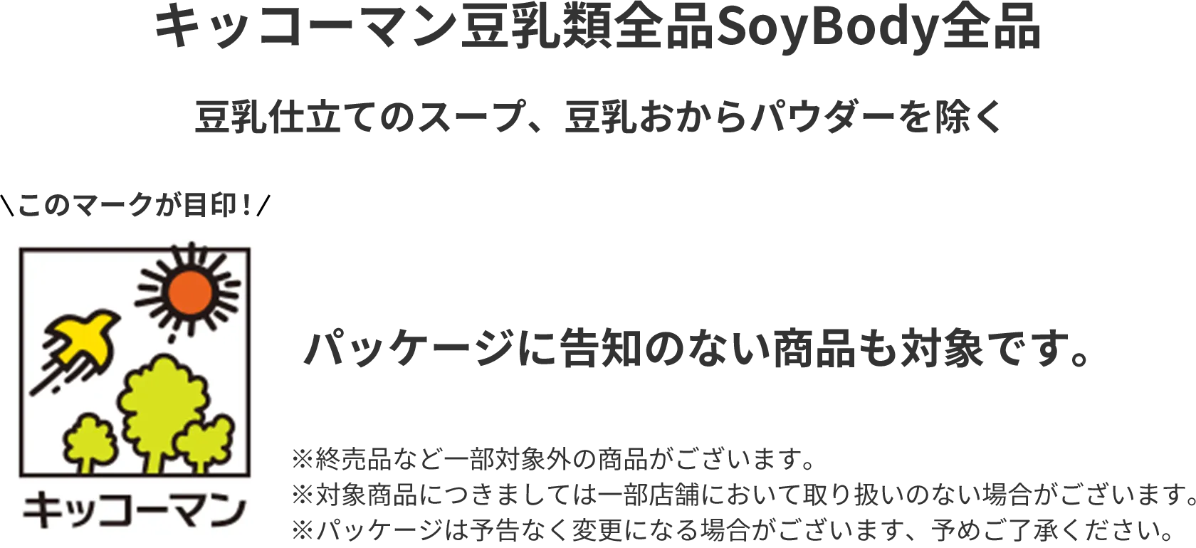 キッコーマン豆乳類全品 SoyBody全品 豆乳仕立てのスープ、豆乳おからパウダーを除く このマークが目印！ パッケージに告知のない商品も対象です。※終売品など一部対象外の商品がございます。※対象商品につきましては一部店舗において取り扱いのない場合がございます。※パッケージは予告なく変更になる場合がございます、予めご了承ください。