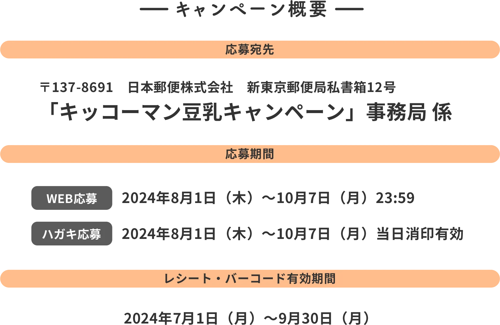 キャンペーン概要 応募宛先 〒137-8691　日本郵便株式会社　新東京郵便局 私書箱12号 「キッコーマン豆乳キャンペーン」 事務局 係 応募期間 WEB応募 2024年8月1日(木)~10月7日（月）23:59 ハガキ応募 2024年8月1日（木）~10月7日(月)当日松蔭有効 レシート・バーコード有効期間 2024年7月1日（月）~9月30日（月）