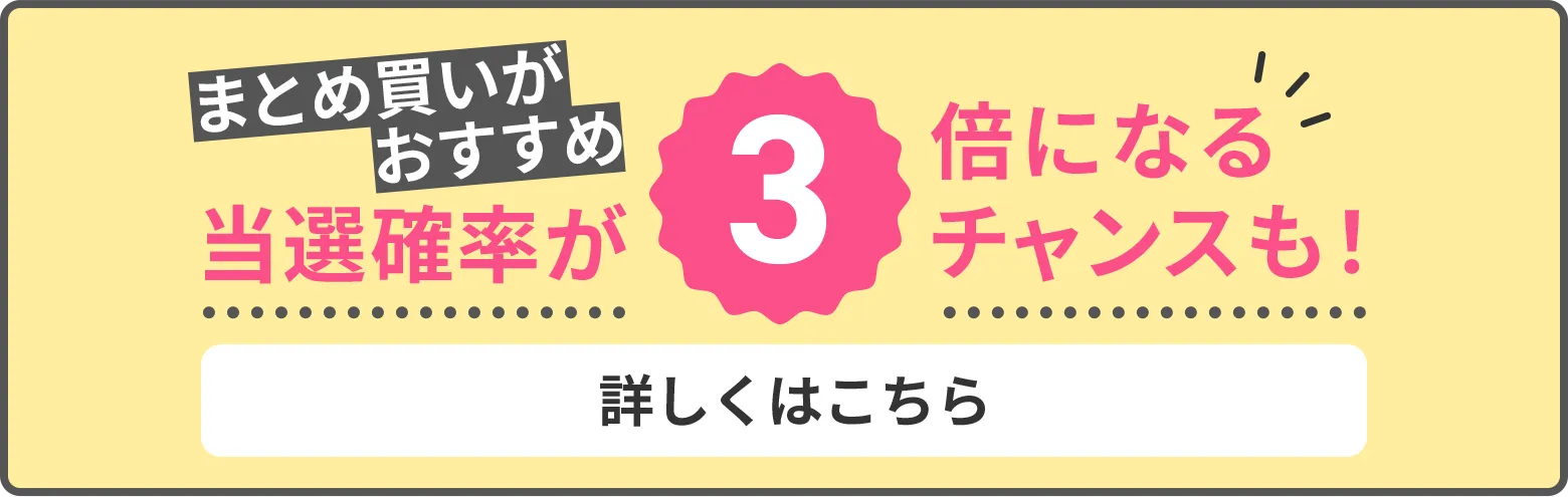 まとめ買いがおすすめ 当選確率が3倍になるチャンスも! 詳しくはこちら