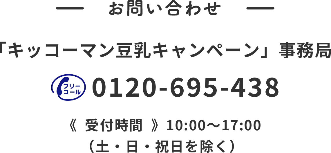 お問い合わせ 「キッコーマン豆乳キャンペーン」事務所 0120-695-438 受付時間10:00~17:00 （土・日・祝日を除く）