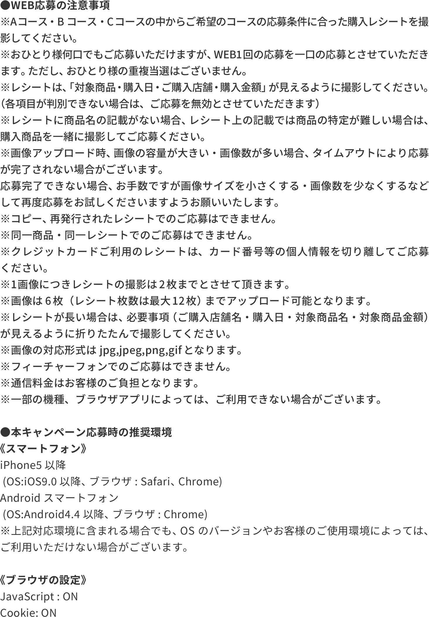 ●WEB応募の注意事項 ※Aコース ・Bコース・Cコースの中からご希望のコースの応募条件に合った購入レシートを撮影してください。 ※おひとり様何口でもご応募いただけますが、 WEB1回の応募を一口の応募とさせていただきます。 ただし、 おひとり様の重複当選はございません。  ※レシートは、 「対象商品・購入日・ご購入店舗・購入金額」 が見えるように撮影してください。 （各項目が判別できない場合は、ご応募を無効とさせていただきます） ※レシートに商品名の記載がない場合、 レシート上の記載では商品の特定が難しい場合は、 購入商品を一緒に撮影してご応募ください。 ※画像アップロード時、 画像の容量が大きい・画像数が多い場合、 タイムアウトにより応募が完了されない場合がございます。 応募完了できない場合、 お手数ですが画像サイズを小さくする・画像数を少なくするなどして再度応募をお試しくださいますようお願いいたします。 ※コピー、 再発行されたレシートでのご応募はできません。 ※同一商品・同一レシートでのご応募はできません。 ※クレジットカードご利用のレシートは、カード番号等の個人情報を切り離してご応募ください。 ※1画像につきレシートの撮影は2枚までとさせて頂きます。 ※画像は6枚（レシート枚数は最大12枚） までアップロード可能となります。 ※レシートが長い場合は、 必要事項 （ご購入店舗名・ 購入日・対象商品名・対象商品金額）が見えるように折りたたんで撮影してください。  ※画像の対応形式はjpg,jpeg,png,gifとなります。 ※フィーチャーフォンでのご応募はできません。 ※通信料金はお客様のご負担となります。 ※一部の機種、ブラウザアプリによっては、ご利用できない場合がございます。  ●本キャンペーン応募時の推奨環境 《スマートフォン》 iPhone5以降  (OS:iOS9.0 以降、 ブラウザ: Safari、 Chrome) Androidスマートフォン  (OS:Android4.4以降、 ブラウザ: Chrome) ※上記対応環境に含まれる場合でも、 OSのバージョンやお客様のご使用環境によっては、ご利用いただけない場合がございます。  《ブラウザの設定》 JavaScript : ON Cookie: ON