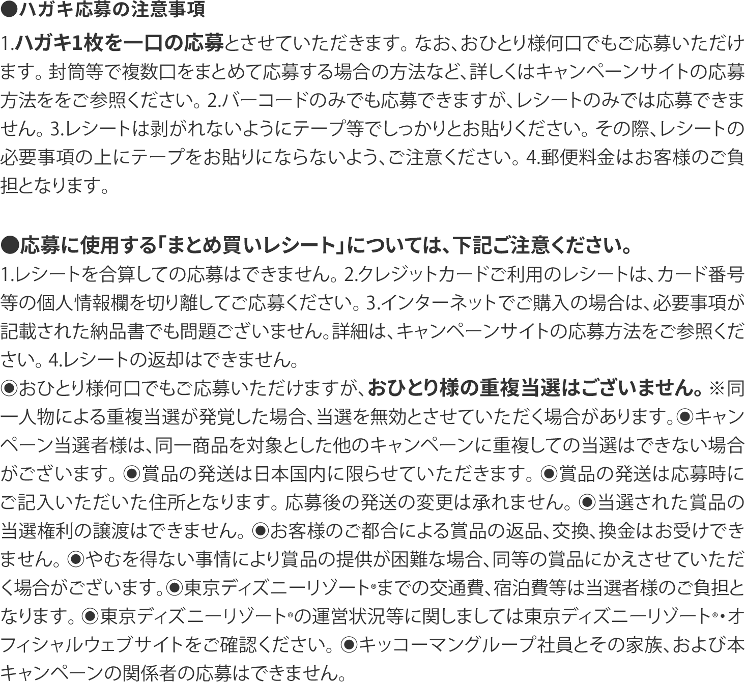 ●ハガキ応募の注意事項 1.ハガキ1枚を一口の応募とさせていただきます。 なお、おひとり様何口でもご応募いただけます。 封筒等で複数口をまとめて応募する場合の方法など、詳しくはキャンペーンサイトの応募方法ををご参照ください。 2.バーコードのみでも応募できますが、レシートのみでは応募できません。 3.レシートは剥がれないようにテープ等でしっかりとお貼りください。 その際、レシートの必要事項の上にテープをお貼りにならないよう、ご注意ください。 4.郵便料金はお客様のご負担となります。  ●応募に使用する「まとめ買いレシート」については、下記ご注意ください。 1.レシートを合算しての応募はできません。 2.クレジットカードご利用のレシートは、カード番号等の個人情報欄を切り離してご応募ください。 3.インターネットでご購入の場合は、必要事項が記載された納品書でも問題ございません。詳細は、キャンペーンサイトの応募方法をご参照ください。 4.レシートの返却はできません。 ◉おひとり様何口でもご応募いただけますが、おひとり様の重複当選はございません。 ※同⼀⼈物による重複当選が発覚した場合、当選を無効とさせていただく場合があります。◉キャンペーン当選者様は、同一商品を対象とした他のキャンペーンに重複しての当選はできない場合がございます。 ◉賞品の発送は日本国内に限らせていただきます。 ◉賞品の発送は応募時にご記入いただいた住所となります。 応募後の発送の変更は承れません。 ◉当選された賞品の当選権利の譲渡はできません。 ◉お客様のご都合による賞品の返品、交換、換金はお受けできません。 ◉やむを得ない事情により賞品の提供が困難な場合、同等の賞品にかえさせていただく場合がございます。◉東京ディズニーリゾート®までの交通費、宿泊費等は当選者様のご負担となります。 ◉東京ディズニーリゾート®の運営状況等に関しましては東京ディズニーリゾート®・オフィシャルウェブサイトをご確認ください。 ◉キッコーマングループ社員とその家族、および本キャンペーンの関係者の応募はできません。