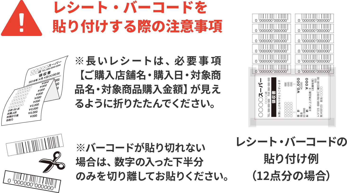 レシート・バーコードを貼り付けする際の注意事項 レシート・バーコードの貼り付け例（12点分の場合）※長いレシートは、必要事項【ご購入店舗名・購入日・対象商品名・対象商品購入金額】が見えるように折りたたんでください。※バーコードがh力れない場合は、数字の入った下半分のみを切り離してお貼りください。