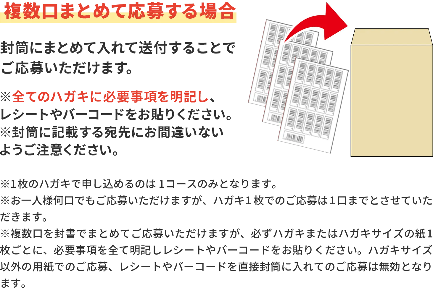 複数口まとめて応募する場合 封筒にまとめて入れて送付することでご応募いただけます。※全てのハガキに必要事項を明記し、レシートや バーコードをお貼りください。※封筒に記載する宛先にお間違いないようご注意 ください。※1枚のハガキで申し込めるのは1コースのみとなります。 ※お一人様何口でもご応募いただけますが、ハガキ1枚でのご応募は1口までとさせていただきます。 ※複数口を封書でまとめてご応募いただけますが、必ずハガキまたはハガキサイズの紙1枚ごとに、必要事項を全て明記しレシートやバーコードをお貼りください。ハガキサイズ以外の用紙でのご応募、レシートやバーコードを直接封筒に入れてのご応募は無効となります。