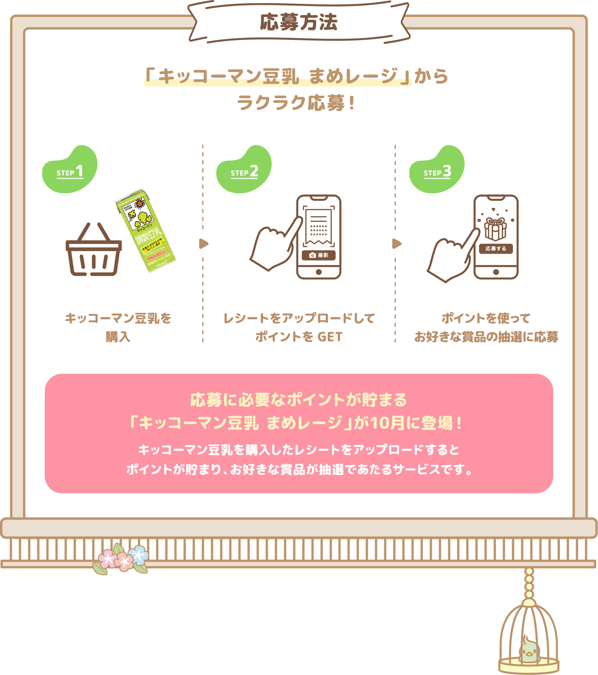 応募方法 「キッコーマン豆乳 まめレージ」からラクラク応募！ STEP1 キッコーマン豆乳を購入 STEP2 レシートをアップロードしてポイントをGET STEP3 ポイントを使って豪華景品の抽選に応募 応募に必要なポイントが貯まる「キッコーマン豆乳 まめレージ」が10月に登場！ キッコーマン豆乳を購入したレシートをアップロードするととうにゅうポイントが貯まり、お好きな景品が抽選であたるサービスです。