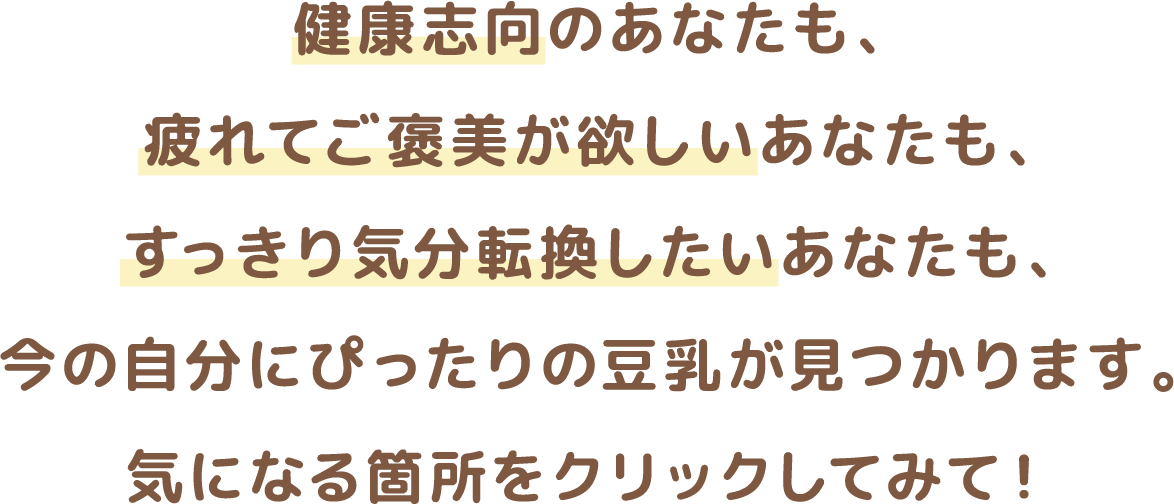 健康志向のあなたも、疲れてご褒美が欲しいあなたも、すっきり気分転換したいあなたも、今の自分にぴったりの豆乳が見つかります。気になる箇所をクリックしてみて！