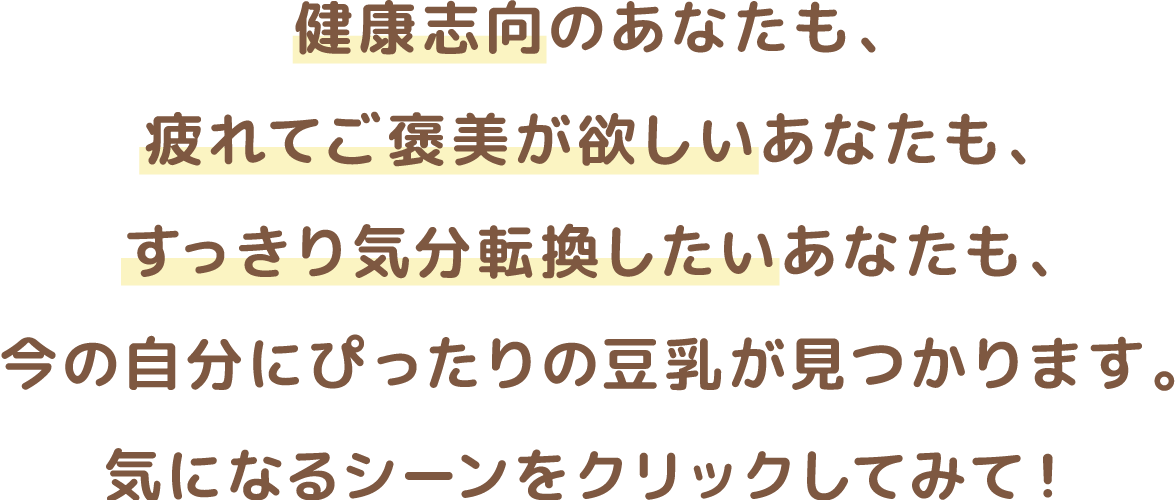 健康志向のあなたも、疲れてご褒美が欲しいあなたも、すっきり気分転換したいあなたも、今の自分にぴったりの豆乳が見つかります。気になる箇所をクリックしてみて！