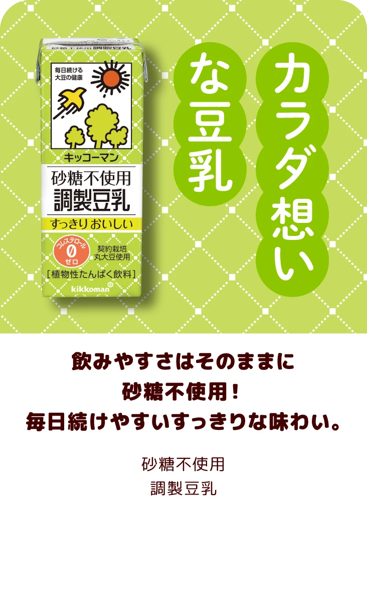 飲みやすさはそのままに砂糖不使用！毎日続けやすいすっきりな味わい。 砂糖不使用調製豆乳