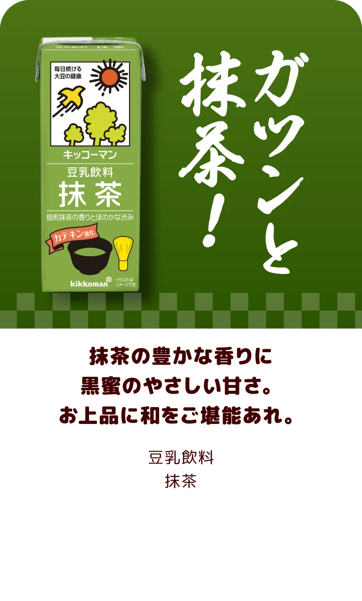 抹茶の豊かな香りに黒蜜のやさしい甘さ。お上品に和をご堪能あれ。 豆乳飲料抹茶