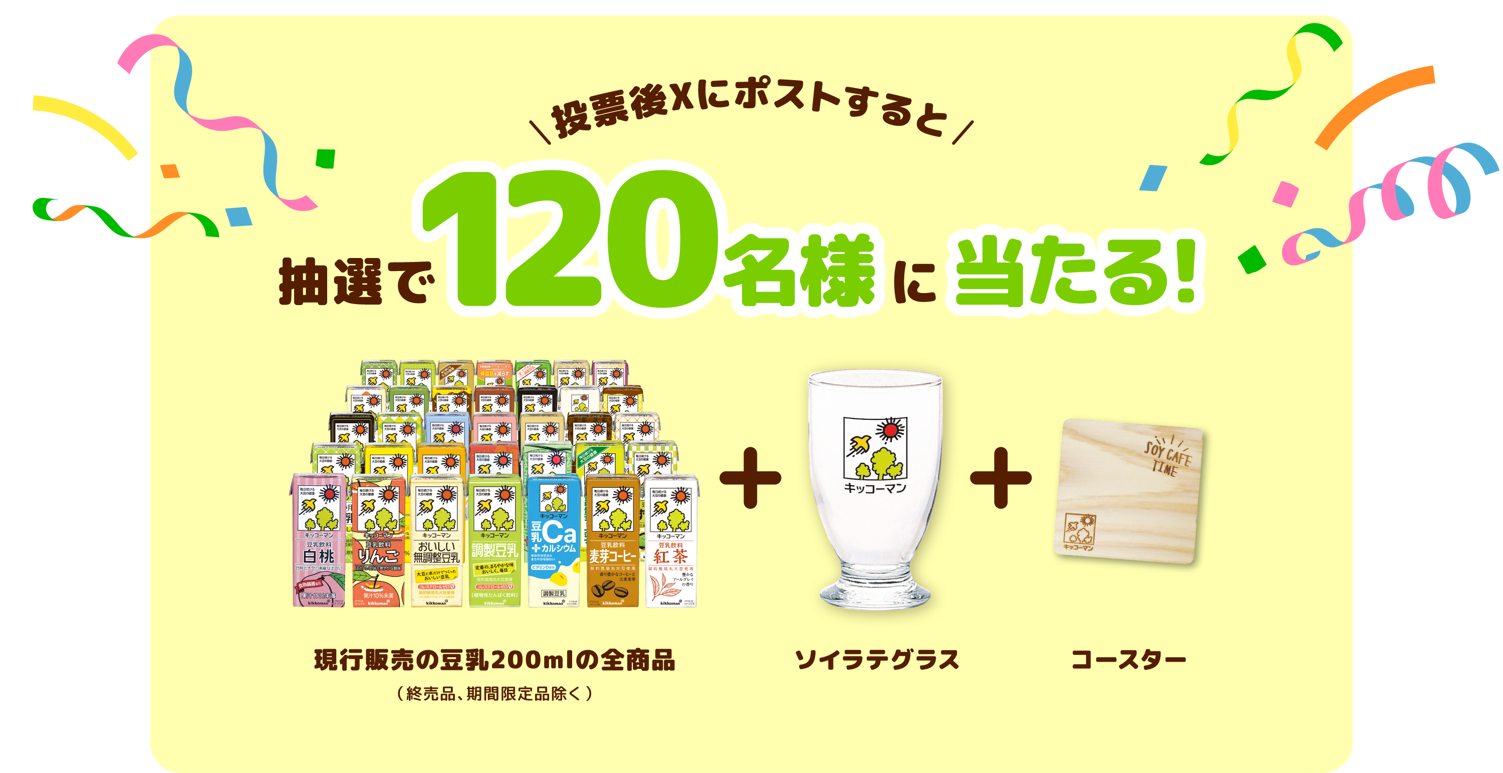 投票後Xにポストすると 抽選で120名様に当たる！ 現行販売の豆乳全商品（終売品、期間限定品除く）+ ソイラテグラス + コースター