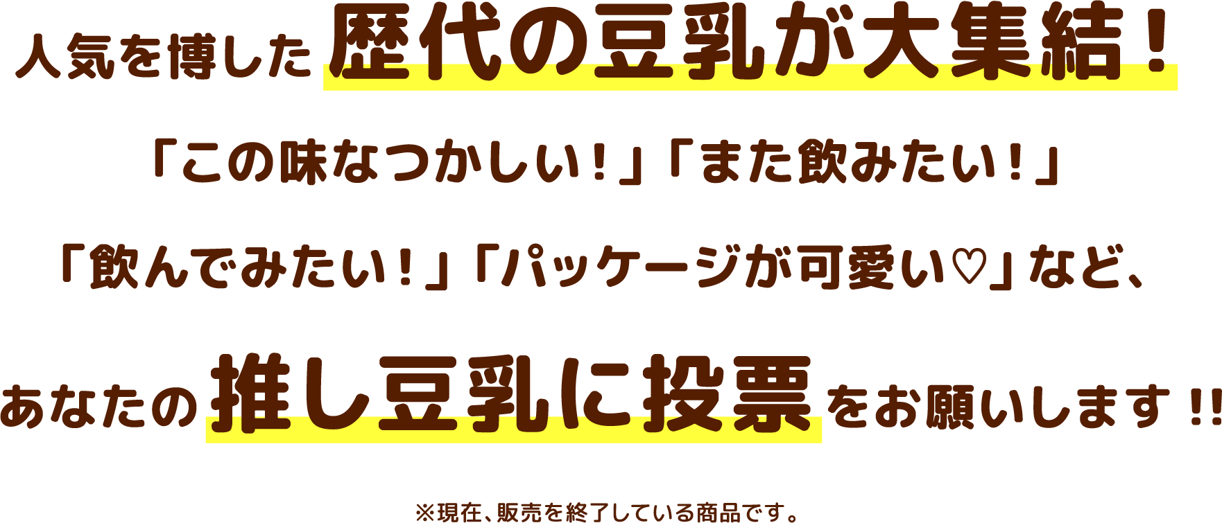 人気を博した歴代の豆乳が大集結！「この味なつかしい！」「また飲みたい！」「飲んでみたい！」「パッケージが可愛い」など、あなたの押し豆乳に投票をお願いします！！※現在、販売を終了している商品です。